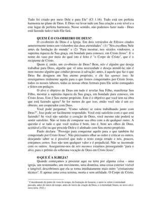 Tudo foi criado por meio Dele e para Ele" (Cl 1.16). Tudo está em perfeita
harmonia no plano de Deus. E Deus vai levar tudo em Sua criação a este nível e a
este lugar de perfeita harmonia. Nesse sentido, não podemos fazer nada - Deus
está fazendo tudo e tudo Ele fará.
QUEM É O CO-OBREIRO DE DEUS?
O co-obreiro de Deus é a Igreja. Em dois versículos de Efésios citados
anteriormente temos um vislumbre das duas eternidades1
: (1) "Nos escolheu Nele
antes da fundação do mundo" e (2) "Para mostrar, nos séculos vindouros, a
suprema riqueza da Sua graça, em bondade para conosco, em Cristo Jesus". E o
nome do vaso por meio do qual isto é feito é "o Corpo de Cristo", que é o
recipiente de Cristo.
Quem é, então, um co-obreiro de Deus? Bem, não é alguém que deseja
trabalhar para Deus, alguém que vê uma necessidade e deseja atendê-la; não é
nem mesmo alguém que conduz pessoas à salvação; antes, é aquele que faz o que
Deus lhe designou em Seu eterno propósito, e ele faz apenas isso. Se
enxergarmos realmente aquilo para o que fomos conquistados por Cristo Jesus,
todos os nossos labores, todas as nossas obras formais para Ele serão esmagados
e feitos em pedaços.
O alvo e objetivo de Deus em tudo é revelar Seu Filho, manifestar Seu
Filho, mostrar a suprema riqueza da Sua graça, em bondade para conosco, em
Cristo Jesus. Este é Seu eterno propósito. Este é o objetivo que você tem na obra
que está fazendo agora? Se for menos do que isso, então você não é um co-
obreiro, um cooperador com Deus.
Você pode perguntar: "Como saberei se estou trabalhando junto com
Deus?". Isso pode ser facilmente respondido. Você está satisfeito com o que está
fazendo? Se você não satisfaz o coração de Deus, você mesmo não poderá se
sentir satisfeito. Não se trata de comparar sua obra com a de qualquer outro. A
questão é se tudo o que você realiza é bom, isto é, bom aos olhos de Deus,
aceitável a Ele ou que procede Dele e é alinhado com Seu eterno propósito.
Paulo declara: "Prossigo para conquistar aquilo para o que também fui
conquistado por Cristo Jesus". Não precisamos olhar ao redor e criticar os outros,
desejando saber se é possível que todo o resto esteja errado e nós, poucos,
estejamos certos. Isso não tem qualquer valor e é prejudicial. Não se incomode
com os outros. Asseguremo-nos de nós mesmos estarmos prosseguindo "para o
alvo, para o prêmio da soberana vocação de Deus em Cristo Jesus".
O QUE É A IGREJA?
Quando começamos a procurar aqui na terra por alguma coisa - uma
igreja, um testemunho, um movimento, uma doutrina, uma coisa exterior visível
e tangível, descobrimos que ela se torna imediatamente mais outro "cristianismo
técnico". E apenas uma coisa terrena, morta e sem utilidade. O Corpo de Cristo,
1
Considerando do ponto de vista do tempo, da limitação do homem, o autor se refere à eternidade
passada, antes do início do tempo, antes do início da criação de Deus, e à eternidade futura, no novo céu e
nova terra. (N.E.)
 
