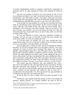 ou missões independentes, grandes ou pequenas, notavelmente organizadas ou
motivadas pela fé. Se estão separadas do Corpo, estão separadas da ordem de
Deus2
.
Isso não é um princípio ou doutrina, mas é uma questão de vida. Se você
tiver revelação em relação a isso, então, no momento em que fizer a menor coisa
individualista e não relacionada ao Corpo, você sentirá e saberá que está errado,
mesmo sendo uma coisa pequena. Não existe absolutamente qualquer lugar para
a independência ou individualismo, pois isto é o ego, isto é você, não é Cristo.
Você entende isso como doutrina? Se você não tem consciência do Corpo,
então seu entendimento está na esfera mental e não lhe vem por revelação. Se for
assim, é algo que você recebeu de fora, não é algo que veio do interior. Não é
espontâneo e não é vida para você. Pelo contrário, é algo em sua mente e não
uma revelação; caso contrário, você teria consciência do Corpo. Se é algo que
você pode jogar fora, de que pode livrar-se ou pôr de lado, então você não tem
revelação sobre o Corpo.
Se você está realmente no Corpo, como uma experiência resultante de
revelação, você não tem como se livrar dele. Você não tem outro caminho, não
existe outra escolha - só existe um caminho para você.
Se você não seguir este caminho, não existe outro caminho para você,
simplesmente porque você viu o Corpo por revelação. Se for revelação será algo
interior, no seu espírito, e não algo exterior, em sua mente.
Fora da Igreja, que é o Corpo de Cristo, não há possibilidade de trabalhar
para Deus. Se você for a um lugar onde existe uma igreja verdadeira, isto é, uma
expressão do Corpo de Cristo que é realmente Sua igreja, você não pode
trabalhar separado daquela igreja, isto é, não relacionado com ela. Não abrigue a
idéia de que os apóstolos, profetas, evangelistas, pastores e mestres são os únicos
obreiros que Deus estabeleceu no Corpo e para o Corpo. Realmente não são os
únicos; cada membro do Corpo é designado por Deus para trabalhar para Deus e
para o Corpo para a edificação do Corpo. Não é que alguns são obreiros e outros
são simplesmente membros do Corpo. Todos são obreiros. O Corpo de Cristo
deve edificar a si mesmo. Tudo deve vir do Corpo e tudo deve ser para o Corpo.
Não estamos aqui para estabelecer algo, para estabelecer uma "coisa",
para sermos um modelo de culto, para representar um novo movimento. Estamos
aqui para representar uma expressão da vida de Cristo em Seu Corpo. Em
Xangai3
, o que quer que seja do Senhor, quem quer que seja do Senhor, qualquer
coisa e qualquer um que represente uma medida da vida de Cristo, nós os
consideramos como pertencendo a nós. Eles são parte de nós, quer percebam ou
reconheçam isso, quer não, e nós somos parte deles.
Se não for algo vivo, não é a Igreja. Uma coisa morta não pode ser Seu
Corpo.
Geralmente o que mantém unida uma missão ou obra é um conjunto de
doutrinas, algumas especiais, ou o próprio fundador, que pode ter sido um
2
Deus, em Sua soberania, pode usar tais obreiros, obras ou missões, mas isso não prova que estejam de
acordo com a ordem de Deus. (N.E. em inglês)
3
O mesmo vale para cada cidade do planeta. (N.E.)
 