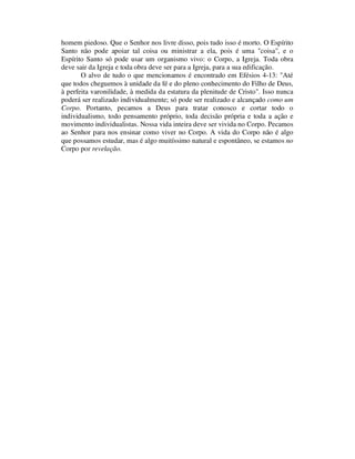 homem piedoso. Que o Senhor nos livre disso, pois tudo isso é morto. O Espírito
Santo não pode apoiar tal coisa ou ministrar a ela, pois é uma "coisa", e o
Espírito Santo só pode usar um organismo vivo: o Corpo, a Igreja. Toda obra
deve sair da Igreja e toda obra deve ser para a Igreja, para a sua edificação.
O alvo de tudo o que mencionamos é encontrado em Efésios 4-13: "Até
que todos cheguemos à unidade da fé e do pleno conhecimento do Filho de Deus,
à perfeita varonilidade, à medida da estatura da plenitude de Cristo". Isso nunca
poderá ser realizado individualmente; só pode ser realizado e alcançado como um
Corpo. Portanto, pecamos a Deus para tratar conosco e cortar todo o
individualismo, todo pensamento próprio, toda decisão própria e toda a ação e
movimento individualistas. Nossa vida inteira deve ser vivida no Corpo. Pecamos
ao Senhor para nos ensinar como viver no Corpo. A vida do Corpo não é algo
que possamos estudar, mas é algo muitíssimo natural e espontâneo, se estamos no
Corpo por revelação.
 