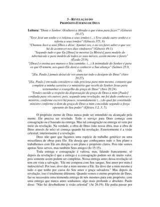 3 - REVELAÇÃO DO
PROPÓSITO ETERNO DE DEUS
Leitura: "Disse o Senhor: Ocultarei a Abraão o que estou para fazer?" (Gênesis
18.17).
"Teve José um sonho e o relatou a seus irmãos (...) Teve ainda outro sonho e o
referiu a seus irmãos" (Gênesis 375, 9).
"Chamou Jacó a seus filhos e disse: Ajuntai-vos, e eu vos farei saber o que vos
há de acontecer nos dias vindouros" (Gênesis 49.1).
"Segundo tudo o que Eu [Deus] te mostrar [a Moisés] para modelo do
tabernáculo e para modelo de todos os seus móveis, assim mesmo o fareis"
(Êxodo 25.9).
"[Deus] e ensina aos mansos o Seu caminho. (...) A intimidade do Senhor é para
os que O temem, aos quais Ele dará a conhecer a Sua aliança" (Salmos 25.9,
14).
"[Eu, Paulo,] jamais deixei de vos anunciar todo o desígnio de Deus" (Atos
20.27).
"[Eu, Paulo,] em nada considero a vida preciosa para mim mesmo, contanto que
complete a minha carreira e o ministério que recebi do Senhor Jesus para
testemunhar o evangelho da graça de Deus" (Atos 20.24).
"Tendes ouvido a respeito da dispensação da graça de Deus a mim [Paulo]
confiada para vós outros; pois, segundo uma revelação, me foi dado conhecer o
mistério, conforme escrevi há pouco, resumidamente (...) do qual fui constituído
ministro conforme o dom da graça de Deus a mim concedida segundo a força
operante do Seu poder" (Efésios 3.2, 3, 7).
O propósito eterno de Deus nunca pode ser entendido ou alcançado pela
mente. Ele precisa ser revelado. Todo o serviço para Deus começa com
consagração ou é baseado na entrega. Mas tal consagração ou entrega só vem por
meio da revelação. Na verdade, a obra de Deus (não nossa obra, mas a obra de
Deus através de nós) só começa quando há revelação. Exteriormente é a visão
celestial; interiormente é a revelação.
Deus não quer que façamos uma espécie de trabalho genérico ou uma
miscelânea de obras para Ele. Ele deseja que conheçamos todo o Seu plano e
trabalhemos com Ele em direção a um plano e propósito claros. Pois não somos
apenas Seus servos, mas também Seus amigos (Jo 15:15).
Toda entrega e consagração é valiosa, mas, falando francamente, só
depois da revelação é que a entrega e a consagração podem ser de muito valor,
pois somente assim podem ser completas. Nossa entrega antes dessa revelação só
tem em vista a salvação. "Ele me comprou com Seu sangue, Seu amor por mim é
indescritível. Por isso, devo dar a mim mesmo a Ele. Eu devo dar a mim mesmo e
tudo o que tenho por causa do Seu amor e graça salvadora." Mas depois da
revelação, isso é totalmente diferente. Quando vemos o eterno propósito de Deus,
faz-se necessária uma tremenda entrega de nós mesmos para este propósito, com
uma entrega que nunca antes sonhamos; algo mais profundo e absoluto. Paulo
disse: "Não fui desobediente à visão celestial" (At 26.19). Ele podia passar por
 
