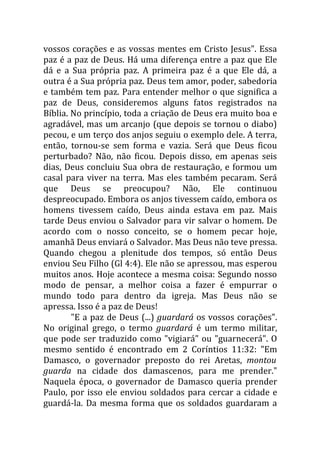 vossos corações e as vossas mentes em Cristo Jesus". Essa
paz é a paz de Deus. Há uma diferença entre a paz que Ele
dá e a Sua própria paz. A primeira paz é a que Ele dá, a
outra é a Sua própria paz. Deus tem amor, poder, sabedoria
e também tem paz. Para entender melhor o que significa a
paz de Deus, consideremos alguns fatos registrados na
Bíblia. No princípio, toda a criação de Deus era muito boa e
agradável, mas um arcanjo (que depois se tornou o diabo)
pecou, e um terço dos anjos seguiu o exemplo dele. A terra,
então, tornou-se sem forma e vazia. Será que Deus ficou
perturbado? Não, não ficou. Depois disso, em apenas seis
dias, Deus concluiu Sua obra de restauração, e formou um
casal para viver na terra. Mas eles também pecaram. Será
que Deus se preocupou? Não, Ele continuou
despreocupado. Embora os anjos tivessem caído, embora os
homens tivessem caído, Deus ainda estava em paz. Mais
tarde Deus enviou o Salvador para vir salvar o homem. De
acordo com o nosso conceito, se o homem pecar hoje,
amanhã Deus enviará o Salvador. Mas Deus não teve pressa.
Quando chegou a plenitude dos tempos, só então Deus
enviou Seu Filho (Gl 4:4). Ele não se apressou, mas esperou
muitos anos. Hoje acontece a mesma coisa: Segundo nosso
modo de pensar, a melhor coisa a fazer é empurrar o
mundo todo para dentro da igreja. Mas Deus não se
apressa. Isso é a paz de Deus!
        "E a paz de Deus (...) guardará os vossos corações".
No original grego, o termo guardará é um termo militar,
que pode ser traduzido como "vigiará" ou "guarnecerá". O
mesmo sentido é encontrado em 2 Coríntios 11:32: "Em
Damasco, o governador preposto do rei Aretas, montou
guarda na cidade dos damascenos, para me prender."
Naquela época, o governador de Damasco queria prender
Paulo, por isso ele enviou soldados para cercar a cidade e
guardá-la. Da mesma forma que os soldados guardaram a
 