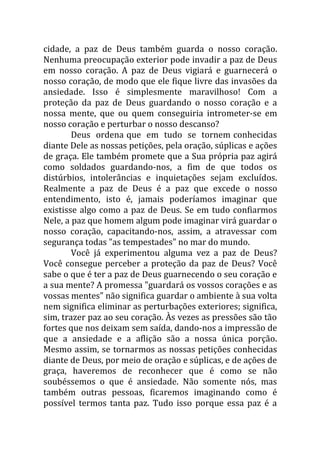 cidade, a paz de Deus também guarda o nosso coração.
Nenhuma preocupação exterior pode invadir a paz de Deus
em nosso coração. A paz de Deus vigiará e guarnecerá o
nosso coração, de modo que ele fique livre das invasões da
ansiedade. Isso é simplesmente maravilhoso! Com a
proteção da paz de Deus guardando o nosso coração e a
nossa mente, que ou quem conseguiria intrometer-se em
nosso coração e perturbar o nosso descanso?
        Deus ordena que em tudo se tornem conhecidas
diante Dele as nossas petições, pela oração, súplicas e ações
de graça. Ele também promete que a Sua própria paz agirá
como soldados guardando-nos, a fim de que todos os
distúrbios, intolerâncias e inquietações sejam excluídos.
Realmente a paz de Deus é a paz que excede o nosso
entendimento, isto é, jamais poderíamos imaginar que
existisse algo como a paz de Deus. Se em tudo confiarmos
Nele, a paz que homem algum pode imaginar virá guardar o
nosso coração, capacitando-nos, assim, a atravessar com
segurança todas "as tempestades" no mar do mundo.
        Você já experimentou alguma vez a paz de Deus?
Você consegue perceber a proteção da paz de Deus? Você
sabe o que é ter a paz de Deus guarnecendo o seu coração e
a sua mente? A promessa "guardará os vossos corações e as
vossas mentes" não significa guardar o ambiente à sua volta
nem significa eliminar as perturbações exteriores; significa,
sim, trazer paz ao seu coração. Às vezes as pressões são tão
fortes que nos deixam sem saída, dando-nos a impressão de
que a ansiedade e a aflição são a nossa única porção.
Mesmo assim, se tornarmos as nossas petições conhecidas
diante de Deus, por meio de oração e súplicas, e de ações de
graça, haveremos de reconhecer que é como se não
soubéssemos o que é ansiedade. Não somente nós, mas
também outras pessoas, ficaremos imaginando como é
possível termos tanta paz. Tudo isso porque essa paz é a
 