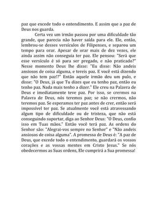 paz que excede todo o entendimento. E assim que a paz de
Deus nos guarda.
        Certa vez um irmão passou por uma dificuldade tão
grande, que parecia não haver saída para ele. Ele, então,
lembrou-se desses versículos de Filipenses, e separou um
tempo para orar. Apesar de orar mais de dez vezes, ele
ainda assim não conseguia ter paz. Ele pensou: "Será que
esse versículo é só para ser pregado, e não praticado?"
Nesse momento Deus lhe disse: "Eu disse: Não andeis
ansiosos de coisa alguma, e tereis paz. E você está dizendo
que não tem paz!?" Então aquele irmão deu um pulo, e
disse: "O Deus, já que Tu dizes que eu tenho paz, então eu
tenho paz. Nada mais tenho a dizer." Ele creu na Palavra de
Deus e imediatamente teve paz. Por isso, se crermos na
Palavra de Deus, nós teremos paz; se não crermos, não
teremos paz. Se esperamos ter paz antes de crer, então será
impossível ter paz. Se atualmente você está atravessando
algum tipo de dificuldade ou de tristeza, que não está
conseguindo suportar, diga ao Senhor Deus: "O Deus, confio
isso em Tuas mãos." Então você terá paz. As ordens do
Senhor são: "Alegrai-vos sempre no Senhor" e "Não andeis
ansiosos de coisa alguma". A promessa de Deus é: "A paz de
Deus, que excede todo o entendimento, guardará os vossos
corações e as vossas mentes em Cristo Jesus." Se nós
obedecermos as Suas ordens, Ele cumprirá a Sua promessa!
 