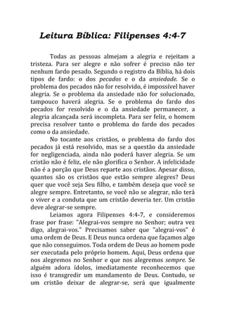 Leitura Bíblica: Filipenses 4:4-7

        Todas as pessoas almejam a alegria e rejeitam a
tristeza. Para ser alegre e não sofrer é preciso não ter
nenhum fardo pesado. Segundo o registro da Bíblia, há dois
tipos de fardo: o dos pecados e o da ansiedade. Se o
problema dos pecados não for resolvido, é impossível haver
alegria. Se o problema da ansiedade não for solucionado,
tampouco haverá alegria. Se o problema do fardo dos
pecados for resolvido e o da ansiedade permanecer, a
alegria alcançada será incompleta. Para ser feliz, o homem
precisa resolver tanto o problema do fardo dos pecados
como o da ansiedade.
        No tocante aos cristãos, o problema do fardo dos
pecados já está resolvido, mas se a questão da ansiedade
for negligenciada, ainda não poderá haver alegria. Se um
cristão não é feliz, ele não glorifica o Senhor. A infelicidade
não é a porção que Deus reparte aos cristãos. Apesar disso,
quantos são os cristãos que estão sempre alegres? Deus
quer que você seja Seu filho, e também deseja que você se
alegre sempre. Entretanto, se você não se alegrar, não terá
o viver e a conduta que um cristão deveria ter. Um cristão
deve alegrar-se sempre.
        Leiamos agora Filipenses 4:4-7, e consideremos
frase por frase: "Alegrai-vos sempre no Senhor; outra vez
digo, alegrai-vos." Precisamos saber que "alegrai-vos" é
uma ordem de Deus. E Deus nunca ordena que façamos algo
que não conseguimos. Toda ordem de Deus ao homem pode
ser executada pelo próprio homem. Aqui, Deus ordena que
nos alegremos no Senhor e que nos alegremos sempre. Se
alguém adora ídolos, imediatamente reconhecemos que
isso é transgredir um mandamento de Deus. Contudo, se
um cristão deixar de alegrar-se, será que igualmente
 