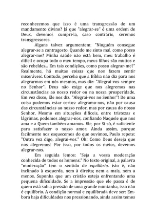 reconhecemos que isso é uma transgressão de um
mandamento divino? Já que "alegrar-se" é uma ordem de
Deus, devemos cumpri-la, caso contrário, seremos
transgressores.
         Alguns talvez argumentem: "Ninguém consegue
alegrar-se a contragosto. Quando me sinto mal, como posso
alegrar-me? Minha saúde não está bem, meu trabalho é
difícil e ocupa todo o meu tempo, meus filhos são muitos e
são rebeldes... Em tais condições, como posso alegrar-me?"
Realmente, há muitas coisas que nos fazem sentir
miseráveis. Contudo, perceba que a Bíblia não diz para nos
alegrarmos em nós mesmos, mas diz: "Alegrai-vos sempre
no Senhor". Deus não exige que nos alegremos nas
circunstâncias ao nosso redor ou na nossa prosperidade.
Em vez disso, Ele nos diz: "Alegrai-vos no Senhor"! De uma
coisa podemos estar certos: alegramo-nos, não por causa
das circunstâncias ao nosso redor, mas por causa do nosso
Senhor. Mesmo em situações difíceis, entre tristezas e
lágrimas, podemos alegrar-nos, confiando Naquele que nos
ama e a Quem também amamos. Ele, por Si só, é suficiente
para satisfazer o nosso amor. Ainda assim, porque
facilmente nos esquecemos do que ouvimos, Paulo repete:
"Outra vez digo, alegrai-vos." Oh! Como Deus deseja que
nos alegremos! Por isso, por todos os meios, devemos
alegrar-nos.
         Em seguida lemos: "Seja a vossa moderação
conhecida de todos os homens." No texto original, a palavra
"moderação" tem o sentido de equilíbrio, isto é, não
inclinado à esquerda, nem à direita; nem a mais, nem a
menos. Suponha que um cristão esteja enfrentando uma
pequena dificuldade. Se a impressão que ele passa é de
quem está sob a pressão de uma grande montanha, isso não
é equilíbrio. A condição normal e equilibrada deve ser: Em-
bora haja dificuldades nos pressionando, ainda assim temos
 