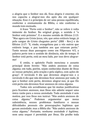 a alegria que o Senhor nos dá. Essa alegria é enorme; ela
nos capacita a alegrar-nos dia após dia em qualquer
situação. Esse é o princípio de ser uma pessoa equilibrada,
conforme o ensinamento da Bíblia, e não conforme o
mundo tem ensinado.
        A frase "Perto está o Senhor", não se refere à volta
iminente do Senhor. No original grego, o sentido é "o
Senhor está próximo". E o mesmo sentido de Efésios 2:13:
"Mas agora em Cristo Jesus, vós, que antes estáveis longe, já
pelo sangue de Cristo chegastes perto" (IBB - Rev.) e de
Efésios 2:17: "E, vindo, evangelizou paz a vós outros que
estáveis longe, e paz também aos que estavam perto."
Tanto nessas duas passagens como em Filipenses 4:5, a
palavra perto tem o sentido de distância, não de tempo. O
Senhor está perto, está ao meu lado, por isso devo alegrar-
me!
        E então, o apóstolo Paulo menciona o assunto
principal deste livrete: "Não andeis ansiosos de coisa
alguma; em tudo, porém, sejam conhecidas diante de Deus
as vossas petições, pela oração e pela súplica, com ações de
graça". O versículo 4 diz que devemos alegrar-nos e o
versículo 6 diz que não devemos ficar ansiosos por nada. Já
que o Senhor está perto, devemos alegrar-nos; já que Ele
está perto não devemos ficar ansiosos de coisa alguma.
        Todos nós acreditamos que há muitas justificativas
para ficarmos ansiosos, mas Deus não admite sequer uma
única razão para a nossa ansiedade. Toda ansiedade é sem
motivo, por isso Deus nos instrui: "Não andeis ansiosos de
coisa alguma." Podemos argumentar que nossa
subsistência, nossos problemas familiares e nossas
dificuldades pessoais são preocupações legítimas que
geram ansiedade; mas a Bíblia diz: "Não andeis ansiosos de
coisa alguma." Portanto, nenhuma ansiedade é legítima;
nem uma sequer é permitida por Deus. Ele proíbe toda
 