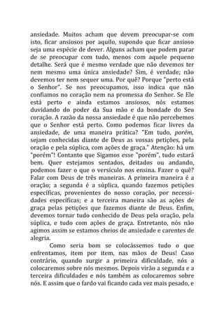 ansiedade. Muitos acham que devem preocupar-se com
isto, ficar ansiosos por aquilo, supondo que ficar ansioso
seja uma espécie de dever. Alguns acham que podem parar
de se preocupar com tudo, menos com aquele pequeno
detalhe. Será que é mesmo verdade que não devemos ter
nem mesmo uma única ansiedade? Sim, é verdade; não
devemos ter nem sequer uma. Por quê? Porque "perto está
o Senhor". Se nos preocupamos, isso indica que não
confiamos no coração nem na promessa do Senhor. Se Ele
está perto e ainda estamos ansiosos, nós estamos
duvidando do poder da Sua mão e da bondade do Seu
coração. A razão da nossa ansiedade é que não percebemos
que o Senhor está perto. Como podemos ficar livres da
ansiedade, de uma maneira prática? "Em tudo, porém,
sejam conhecidas diante de Deus as vossas petições, pela
oração e pela súplica, com ações de graça." Atenção: há um
"porém"! Contanto que Sigamos esse "porém", tudo estará
bem. Quer estejamos sentados, deitados ou andando,
podemos fazer o que o versículo nos ensina. Fazer o quê?
Falar com Deus de três maneiras. A primeira maneira é a
oração; a segunda é a súplica, quando fazemos petições
específicas, provenientes do nosso coração, por necessi-
dades específicas; e a terceira maneira são as ações de
graça pelas petições que fazemos diante de Deus. Enfim,
devemos tornar tudo conhecido de Deus pela oração, pela
súplica, e tudo com ações de graça. Entretanto, nós não
agimos assim se estamos cheios de ansiedade e carentes de
alegria.
         Como seria bom se colocássemos tudo o que
enfrentamos, item por item, nas mãos de Deus! Caso
contrário, quando surgir a primeira dificuldade, nós a
colocaremos sobre nós mesmos. Depois virão a segunda e a
terceira dificuldades e nós também as colocaremos sobre
nós. E assim que o fardo vai ficando cada vez mais pesado, e
 