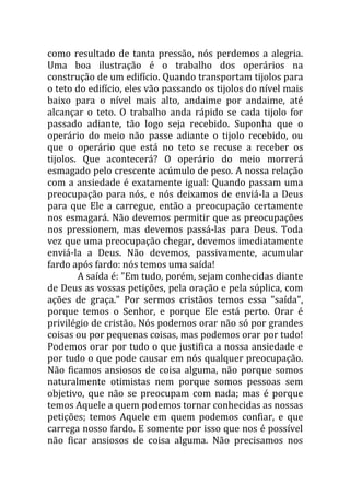 como resultado de tanta pressão, nós perdemos a alegria.
Uma boa ilustração é o trabalho dos operários na
construção de um edifício. Quando transportam tijolos para
o teto do edifício, eles vão passando os tijolos do nível mais
baixo para o nível mais alto, andaime por andaime, até
alcançar o teto. O trabalho anda rápido se cada tijolo for
passado adiante, tão logo seja recebido. Suponha que o
operário do meio não passe adiante o tijolo recebido, ou
que o operário que está no teto se recuse a receber os
tijolos. Que acontecerá? O operário do meio morrerá
esmagado pelo crescente acúmulo de peso. A nossa relação
com a ansiedade é exatamente igual: Quando passam uma
preocupação para nós, e nós deixamos de enviá-la a Deus
para que Ele a carregue, então a preocupação certamente
nos esmagará. Não devemos permitir que as preocupações
nos pressionem, mas devemos passá-las para Deus. Toda
vez que uma preocupação chegar, devemos imediatamente
enviá-la a Deus. Não devemos, passivamente, acumular
fardo após fardo: nós temos uma saída!
        A saída é: "Em tudo, porém, sejam conhecidas diante
de Deus as vossas petições, pela oração e pela súplica, com
ações de graça." Por sermos cristãos temos essa "saída",
porque temos o Senhor, e porque Ele está perto. Orar é
privilégio de cristão. Nós podemos orar não só por grandes
coisas ou por pequenas coisas, mas podemos orar por tudo!
Podemos orar por tudo o que justifica a nossa ansiedade e
por tudo o que pode causar em nós qualquer preocupação.
Não ficamos ansiosos de coisa alguma, não porque somos
naturalmente otimistas nem porque somos pessoas sem
objetivo, que não se preocupam com nada; mas é porque
temos Aquele a quem podemos tornar conhecidas as nossas
petições; temos Aquele em quem podemos confiar, e que
carrega nosso fardo. E somente por isso que nos é possível
não ficar ansiosos de coisa alguma. Não precisamos nos
 