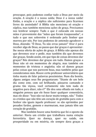 preocupar, pois podemos confiar tudo a Deus por meio da
oração. A oração é a nossa saída; Deus é a nossa saída!
Então, a oração e a súplica são suficientes para ficarmos
livres da ansiedade? A Bíblia não menciona só oração e
súplica, mas também menciona ações de graça. Precisamos
nos lembrar sempre: Tudo o que é colocado em nossas
mãos é proveniente das "mãos que foram traspassadas", e
tudo o que nos sobrevém é ordenado pelo Senhor que
morreu por nós. Por isso podemos de antemão agradecer a
Deus, dizendo: "Ó Deus, Tu não erras jamais!" Orar é para
receber algo de Deus, ao passo que dar graças é apresentar-
lhe nossa oferta de ações de graça. A Bíblia não apenas diz
que devemos orar e pedir, mas também diz que devemos
dar graças. Sendo assim, em que tipo de coisas devemos dar
graças? Nós devemos dar graças em tudo. Damos graças a
Deus não só em momentos de alegria, mas também em
momentos de tristeza e angústia; não só damos graças
pelas coisas que nos parecem boas, mas também pelas que
consideramos más. Houve certo professor universitário que
tinha mania de falar palavras pessimistas. Num dia bonito,
alguns amigos seus lhe perguntaram: "Diante de um belo
dia como este, com sol brilhando, pássaros cantando e
grama tão viçosa, você certamente não tem nada de
negativo para dizer, não é?" Ele deu uma olhada em tudo, e
ninguém pensou que ele fosse fazer qualquer comentário,
mas ele disse: "Isso não vai durar muito tempo, não." Todos
os cristãos que não têm um coração de gratidão para com o
Senhor são iguais àquele professor: se são oprimidos por
pesados fardos, gemem e murmuram, mas jamais têm um
coração de gratidão.
        Mas também houve uma história que foi o oposto da
anterior: Havia um cristão que trabalhava numa estação
ferroviária. Quer na doença, quer na saúde, em
prosperidade ou em miséria, ele sempre dava graças a
 