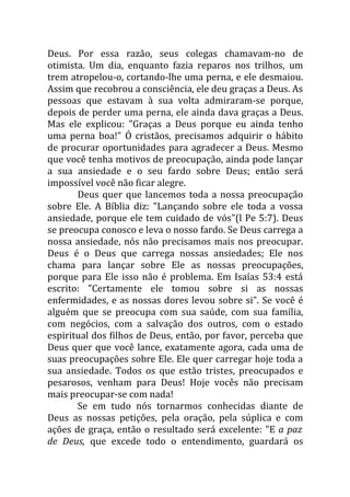 Deus. Por essa razão, seus colegas chamavam-no de
otimista. Um dia, enquanto fazia reparos nos trilhos, um
trem atropelou-o, cortando-lhe uma perna, e ele desmaiou.
Assim que recobrou a consciência, ele deu graças a Deus. As
pessoas que estavam à sua volta admiraram-se porque,
depois de perder uma perna, ele ainda dava graças a Deus.
Mas ele explicou: "Graças a Deus porque eu ainda tenho
uma perna boa!" Ó cristãos, precisamos adquirir o hábito
de procurar oportunidades para agradecer a Deus. Mesmo
que você tenha motivos de preocupação, ainda pode lançar
a sua ansiedade e o seu fardo sobre Deus; então será
impossível você não ficar alegre.
       Deus quer que lancemos toda a nossa preocupação
sobre Ele. A Bíblia diz: "Lançando sobre ele toda a vossa
ansiedade, porque ele tem cuidado de vós"(l Pe 5:7). Deus
se preocupa conosco e leva o nosso fardo. Se Deus carrega a
nossa ansiedade, nós não precisamos mais nos preocupar.
Deus é o Deus que carrega nossas ansiedades; Ele nos
chama para lançar sobre Ele as nossas preocupações,
porque para Ele isso não é problema. Em Isaías 53:4 está
escrito: "Certamente ele tomou sobre si as nossas
enfermidades, e as nossas dores levou sobre si". Se você é
alguém que se preocupa com sua saúde, com sua família,
com negócios, com a salvação dos outros, com o estado
espiritual dos filhos de Deus, então, por favor, perceba que
Deus quer que você lance, exatamente agora, cada uma de
suas preocupações sobre Ele. Ele quer carregar hoje toda a
sua ansiedade. Todos os que estão tristes, preocupados e
pesarosos, venham para Deus! Hoje vocês não precisam
mais preocupar-se com nada!
       Se em tudo nós tornarmos conhecidas diante de
Deus as nossas petições, pela oração, pela súplica e com
ações de graça, então o resultado será excelente: "E a paz
de Deus, que excede todo o entendimento, guardará os
 