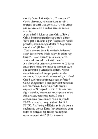 nas regiões celestiais [com] Cristo Jesus".
Como dissemos, esta passagem revela o
segredo de uma vida celestial. A vida cristã
não começa com o andar; começa com o
assentar.
A era cristã iniciou-se com Cristo. Sobre
Cristo ficamos sabendo que depois de ter
"feito por si mesmo a purificação dos nossos
pecados, assentou-se à destra da Majestade
nas alturas" (Hebreus 1:3).
 Com a mesma dose de verdade Podemos
dizer que o crente inicia sua vida cristã "em
Cristo", isto é, quando pela fé ele se vê
 assentado ao lado de Cristo no céu.
A maioria dos crentes comete o erro de tentar
andar para tornar-se capaz de assentar-se, o
que contraria a verdadeira ordem. Nosso
raciocínio natural nos pergunta: se não
andamos, de que modo vamos atingir o alvo?
Que é que vamos conseguir sem esforço?
Como chegaremos a qualquer destino se não
nos movemos? Todavia, a vida cristã é
engraçada! Se logo de inicio tentamos fazer
alguma coisa, nada obtemos; se procuramos
atingir algo, perdemos tudo. É que o
cristianismo não começa com um grande
FAÇA, mas com um grandioso JÁ FOI
FEITO. Assim é que Efésios se inicia com a
declaração de que Deus "nos abençoou com
todas as bênçãos espirituais nas regiões
celestiais em Cristo" (1:3), e somos
 