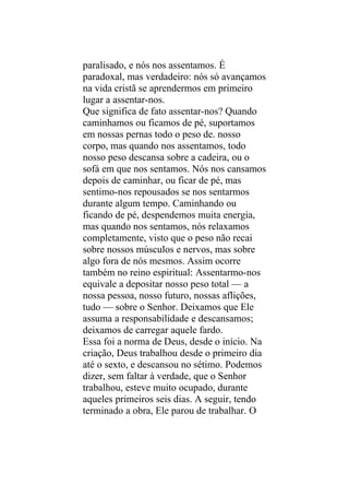 paralisado, e nós nos assentamos. É
paradoxal, mas verdadeiro: nós só avançamos
na vida cristã se aprendermos em primeiro
lugar a assentar-nos.
Que significa de fato assentar-nos? Quando
caminhamos ou ficamos de pé, suportamos
em nossas pernas todo o peso de. nosso
corpo, mas quando nos assentamos, todo
nosso peso descansa sobre a cadeira, ou o
sofá em que nos sentamos. Nós nos cansamos
depois de caminhar, ou ficar de pé, mas
sentimo-nos repousados se nos sentarmos
durante algum tempo. Caminhando ou
ficando de pé, despendemos muita energia,
mas quando nos sentamos, nós relaxamos
completamente, visto que o peso não recai
sobre nossos músculos e nervos, mas sobre
algo fora de nós mesmos. Assim ocorre
também no reino espiritual: Assentarmo-nos
equivale a depositar nosso peso total — a
nossa pessoa, nosso futuro, nossas aflições,
tudo — sobre o Senhor. Deixamos que Ele
assuma a responsabilidade e descansamos;
deixamos de carregar aquele fardo.
Essa foi a norma de Deus, desde o início. Na
criação, Deus trabalhou desde o primeiro dia
até o sexto, e descansou no sétimo. Podemos
dizer, sem faltar à verdade, que o Senhor
trabalhou, esteve muito ocupado, durante
aqueles primeiros seis dias. A seguir, tendo
terminado a obra, Ele parou de trabalhar. O
 