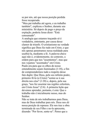 se por nós, até que nossa posição perdida
fosse recuperada.
"Meu pai trabalha até agora, e eu trabalho
também", explicou o Senhor, durante seu
ministério. Só depois de pago o preço da
expiação, poderia Jesus dizer: "Está
consumado".
A analogia que estamos traçando só é
verdadeira, entretanto, por causa desse
clamor de triunfo. O cristianismo na verdade
significa que Deus fez tudo em Cristo, e que
nós apenas penetramos nessa realidade para
usufruí-la, mediante a fé. A palavra-chave
aqui não é, evidentemente, no contexto, a
ordem para que nos "assentemos", mas que
nos vejamos "assentados" em Cristo.
Paulo ora para que os olhos de nosso
entendimento sejam iluminados (1:18), a fim
de compreendermos tudo a respeito desse
fato duplo: Que Deus, pelo seu infinito poder,
primeiro fê-lo (a Cristo) "sentar-se à sua
direita nos céus" (1:20) e, depois, pela sua
graça, "nos fez assentar nas regiões celestiais,
em Cristo Jesus" (2:6). A primeira lição que
devemos aprender, portanto, é esta: Que o
trabalho não é inicialmente nosso, mas do
Senhor.
Não se trata de nós trabalharmos para Deus,
mas de Deus trabalhar para nós. Deus nos dá
nossa posição de repouso. Ele nos traz a obra
terminada de seu Filho e no-la apresenta,
dizendo: "Por favor, sente-se". Penso que a
 