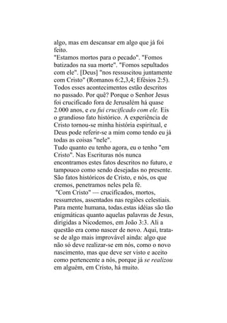 algo, mas em descansar em algo que já foi
feito.
"Estamos mortos para o pecado". "Fomos
batizados na sua morte". "Fomos sepultados
com ele". [Deus] "nos ressuscitou juntamente
com Cristo" (Romanos 6:2,3,4; Efésios 2:5).
Todos esses acontecimentos estão descritos
no passado. Por quê? Porque o Senhor Jesus
foi crucificado fora de Jerusalém há quase
2.000 anos, e eu fui crucificado com ele. Eis
o grandioso fato histórico. A experiência de
Cristo tornou-se minha história espiritual, e
Deus pode referir-se a mim como tendo eu já
todas as coisas "nele".
Tudo quanto eu tenho agora, eu o tenho "em
Cristo". Nas Escrituras nós nunca
encontramos estes fatos descritos no futuro, e
tampouco como sendo desejadas no presente.
São fatos históricos de Cristo, e nós, os que
cremos, penetramos neles pela fé.
 "Com Cristo" — crucificados, mortos,
ressurretos, assentados nas regiões celestiais.
Para mente humana, todas.estas idéias são tão
enigmáticas quanto aquelas palavras de Jesus,
dirigidas a Nicodemos, em João 3:3. Ali a
questão era como nascer de novo. Aqui, trata-
se de algo mais improvável ainda: algo que
não só deve realizar-se em nós, como o novo
nascimento, mas que deve ser visto e aceito
como pertencente a nós, porque já se realizou
em alguém, em Cristo, há muito.
 