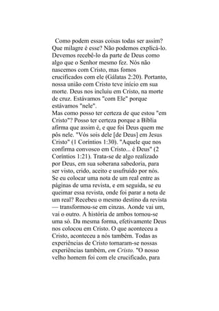 Como podem essas coisas todas ser assim?
Que milagre é esse? Não podemos explicá-lo.
Devemos recebê-lo da parte de Deus como
algo que o Senhor mesmo fez. Nós não
nascemos com Cristo, mas fomos
crucificados com ele (Gálatas 2:20). Portanto,
nossa união com Cristo teve início em sua
morte. Deus nos incluiu em Cristo, na morte
de cruz. Estávamos "com Ele" porque
estávamos "nele".
Mas como posso ter certeza de que estou "em
Cristo"? Posso ter certeza porque a Bíblia
afirma que assim é, e que foi Deus quem me
pôs nele. "Vós sois dele [de Deus] em Jesus
Cristo" (1 Coríntios 1:30). "Aquele que nos
confirma convosco em Cristo... é Deus" (2
Coríntios 1:21). Trata-se de algo realizado
por Deus, em sua soberana sabedoria, para
ser visto, crido, aceito e usufruído por nós.
Se eu colocar uma nota de um real entre as
páginas de uma revista, e em seguida, se eu
queimar essa revista, onde foi parar a nota de
um real? Recebeu o mesmo destino da revista
— transformou-se em cinzas. Aonde vai um,
vai o outro. A história de ambos tornou-se
uma só. Da mesma forma, efetivamente Deus
nos colocou em Cristo. O que aconteceu a
Cristo, aconteceu a nós também. Todas as
experiências de Cristo tornaram-se nossas
experiências também, em Cristo. "O nosso
velho homem foi com ele crucificado, para
 