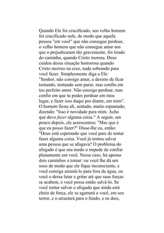 Quando Ele foi crucificado, seu velho homem
foi crucificado nele, de modo que aquela
pessoa "em você" que não consegue perdoar,
o velho homem que não consegue amar aos
que o prejudicaram tão gravemente, foi tirado
do caminho, quando Cristo morreu. Deus
cuidou dessa situação horrorosa quando
Cristo morreu na cruz, nada sobrando para
você fazer. Simplesmente diga a Ele:
"Senhor, não consigo amar, e desisto de ficar
tentando, tentando sem parar, mas confio em
teu perfeito amor. Não consigo perdoar, mas
confio em que tu podes perdoar em meu
lugar, e fazer isso daqui por diante, em mim".
O homem ficou ali, sentado, muito espantado,
dizendo: "Isso é novidade para mim. Acho
que devo fazer alguma coisa." A seguir, um
pouco depois, ele acrescentou: "Mas que é
que eu posso fazer?" Disse-lhe eu, então:
"Deus está esperando que você pare de tentar
fazer alguma coisa. Você já tentou salvar
uma pessoa que se afogava? O problema do
afogado é que seu medo o impede de confiar
plenamente em você. Nesse caso, há apenas
dois caminhos a tomar: ou você lhe dá um
soco de modo que ele fique inconsciente, e
você consiga arrastá-lo para fora da água, ou
você o deixa lutar e gritar até que suas forças
se acabem, e você possa então salvá-lo. Se
você tentar salvar o afogado que ainda está
cheio de força, ele se agarrará a você, em seu
terror, e o arrastará para o fundo, e os dois,
 