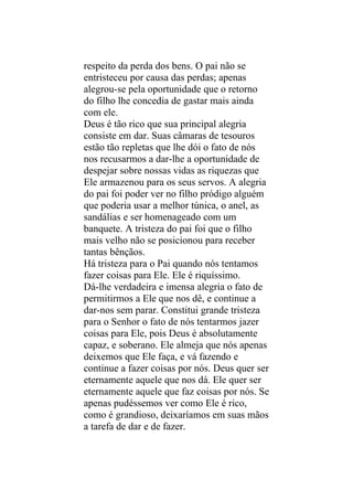 respeito da perda dos bens. O pai não se
entristeceu por causa das perdas; apenas
alegrou-se pela oportunidade que o retorno
do filho lhe concedia de gastar mais ainda
com ele.
Deus é tão rico que sua principal alegria
consiste em dar. Suas câmaras de tesouros
estão tão repletas que lhe dói o fato de nós
nos recusarmos a dar-lhe a oportunidade de
despejar sobre nossas vidas as riquezas que
Ele armazenou para os seus servos. A alegria
do pai foi poder ver no filho pródigo alguém
que poderia usar a melhor túnica, o anel, as
sandálias e ser homenageado com um
banquete. A tristeza do pai foi que o filho
mais velho não se posicionou para receber
tantas bênçãos.
Há tristeza para o Pai quando nós tentamos
fazer coisas para Ele. Ele é riquíssimo.
Dá-lhe verdadeira e imensa alegria o fato de
permitirmos a Ele que nos dê, e continue a
dar-nos sem parar. Constitui grande tristeza
para o Senhor o fato de nós tentarmos jazer
coisas para Ele, pois Deus é absolutamente
capaz, e soberano. Ele almeja que nós apenas
deixemos que Ele faça, e vá fazendo e
continue a fazer coisas por nós. Deus quer ser
eternamente aquele que nos dá. Ele quer ser
eternamente aquele que faz coisas por nós. Se
apenas pudéssemos ver como Ele é rico,
como é grandioso, deixaríamos em suas mãos
a tarefa de dar e de fazer.
 