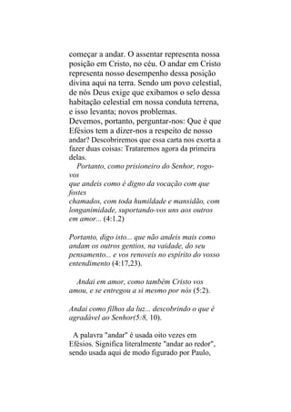 começar a andar. O assentar representa nossa
posição em Cristo, no céu. O andar em Cristo
representa nosso desempenho dessa posição
divina aqui na terra. Sendo um povo celestial,
de nós Deus exige que exibamos o selo dessa
habitação celestial em nossa conduta terrena,
e isso levanta; novos problemas.
Devemos, portanto, perguntar-nos: Que é que
Efésios tem a dizer-nos a respeito de nosso
andar? Descobriremos que essa carta nos exorta a
fazer duas coisas: Trataremos agora da primeira
delas.
   Portanto, como prisioneiro do Senhor, rogo-
vos
que andeis como é digno da vocação com que
fostes
chamados, com toda humildade e mansidão, com
longanimidade, suportando-vos uns aos outros
em amor... (4:1.2)

Portanto, digo isto... que não andeis mais como
andam os outros gentios, na vaidade, do seu
pensamento... e vos renoveis no espírito do vosso
entendimento (4:17,23).

  Andai em amor, como também Cristo vos
amou, e se entregou a si mesmo por nós (5:2).

Andai como filhos da luz... descobrindo o que é
agradável ao Senhor(5:8, 10).

 A palavra "andar" é usada oito vezes em
Efésios. Significa literalmente "andar ao redor",
sendo usada aqui de modo figurado por Paulo,
 