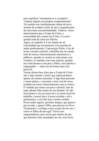 para significar "transportar-se a si próprio",
"ordenar alguém seu próprio comportamento".
Tal sentido traz imediatamente diante de nós o
assunto da conduta cristã, de que a segunda parte
da carta trata com profundidade. Todavia, vimos
anteriormente que o Corpo de Cristo, a
comunidade dos crentes em Cristo, é o outro
grande tema da carta aos Efésios.
Agora, no capítulo 4, é em função de tal
comunidade que encontramos essa questão de
andar piedosamente. E prossegue Paulo, à luz de
nossa vocação celestial, a desafiar-nos no campo
total de nossos relacionamentos domésticos e
públicos, quando os crentes se relacionam com
vizinhos, os maridos com suas esposas, quando
nos relacionamos com pais e filhos, com patrões e
empregados — tudo isso da forma mais real
possível.
Vamos deixar bem claro que o Corpo de Cristo
não é algo remoto e irreal, que expressaríamos
apenas em termos celestiais. É algo bem presente
e muito prático, e encontra o teste real de nossa
conduta em nosso relacionamento com os outros.
É verdade que somos um povo celestial, mas de
nada adianta falar muito do céu distante. Se não
trouxermos o céu ao nosso lar e ao nosso local de
trabalho, à nossa loja e à nossa cozinha, e ali o
praticarmos, o céu não terá o menor sentido.
Posso então sugerir, queridos amigos, que quem é
pai ou mãe, e quem é filho, que procure no Novo
Testamento e verifique como os pais devem ser, e
como os filhos devem agir? Talvez nos
surpreendamos, pois receio que muitos de nós,
que dizemos estar assentados no céu, em Cristo,
 