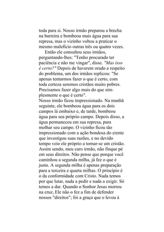 toda para si. Nosso irmão preparou a brecha
na barreira e bombeou mais água para sua
represa, mas o vizinho voltou a praticar o
mesmo malefício outras três ou quatro vezes.
   Então ele consultou seus irmãos,
perguntando-lhes: "Tenho procurado ter
paciência e não me vingar", disse. "Mas isso
é certo?" Depois de haverem orado a respeito
do problema, um dos irmãos replicou: "Se
apenas tentarmos fazer o que é certo, com
toda certeza seremos cristãos muito pobres.
Precisamos fazer algo mais do que sim-
plesmente o que é certo".
Nosso irmão ficou impressionado. Na manhã
seguinte, ele bombeou água para os dois
campos lá embaixo e, de tarde, bombeou
água para seu próprio campo. Depois disso, a
água permaneceu em sua represa, para
molhar seu campo. O vizinho ficou tão
impressionado com a ação bondosa do crente
que investigou suas razões, e no devido
tempo veio ele próprio a tornar-se um cristão.
Assim sendo, meu caro irmão, não finque pé
em seus direitos. Não pense que porque você
caminhou a segunda milha, já fez o que é
justo. A segunda milha é apenas preparação
para a terceira e quarta milhas. O princípio é
o da conformidade com Cristo. Nada temos
por que lutar, nada a pedir e nada a exigir. Só
temos a dar. Quando o Senhor Jesus morreu
na cruz, Ele não o fez a fim de defender
nossos "direitos"; foi a graça que o levou à
 
