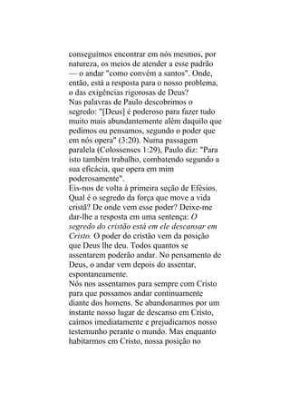 conseguimos encontrar em nós mesmos, por
natureza, os meios de atender a esse padrão
— o andar "como convém a santos". Onde,
então, está a resposta para o nosso problema,
o das exigências rigorosas de Deus?
Nas palavras de Paulo descobrimos o
segredo: "[Deus] é poderoso para fazer tudo
muito mais abundantemente além daquilo que
pedimos ou pensamos, segundo o poder que
em nós opera" (3:20). Numa passagem
paralela (Colossenses 1:29), Paulo diz: "Para
isto também trabalho, combatendo segundo a
sua eficácia, que opera em mim
poderosamente".
Eis-nos de volta à primeira seção de Efésios.
Qual é o segredo da força que move a vida
cristã? De onde vem esse poder? Deixe-me
dar-lhe a resposta em uma sentença: O
segredo do cristão está em ele descansar em
Cristo. O poder do cristão vem da posição
que Deus lhe deu. Todos quantos se
assentarem poderão andar. No pensamento de
Deus, o andar vem depois do assentar,
espontaneamente.
Nós nos assentamos para sempre com Cristo
para que possamos andar continuamente
diante dos homens. Se abandonarmos por um
instante nosso lugar de descanso em Cristo,
caímos imediatamente e prejudicamos nosso
testemunho perante o mundo. Mas enquanto
habitarmos em Cristo, nossa posição no
 