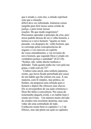 que é errado e, com eles, a atitude espiritual
com que a situação
difícil deve ser enfrentada. Inúmeras coisas
surgirão para ferir nosso senso cristão de
justiça, e para testar nossas
reações: De que modo reagiremos?
Precisamos aprender o princípio da cruz, pois
nosso padrão deixou de ser o velho homem, e
tornou-se o novo homem: "quanto ao trato
passado, vos despojeis do velho homem, que
se corrompe pelas concupiscências do
engano; e vos renoveis no espírito
do vosso entendimento; e vos revistais do
novo homem, que segundo Deus é criado em
verdadeira justiça e santidade" (4:22-24).
"Senhor, não tenho direito nenhum a
defender. Tudo quanto tenho me veio pela tua
graça, e tudo está em Ti!"
  Conheci uma anciã, uma senhora japonesa,
crente, que havia ficado perturbada por causa
de um ladrão que lhe entrara em casa. À sua
maneira, com fé simples, mas prática, no
Senhor, ela preparou uma refeição para o
homem e depois lhe ofereceu suas chaves.
Ele se envergonhou de sua ação criminosa e
Deus lhe falou à consciência. Por causa do
testemunho daquela cristã, o ex-ladrão hoje é
crente em Cristo. Um número muito elevado
de cristãos tem excelente doutrina, mas suas
vidas são uma contradição de tudo.
Conhecem muito bem os capítulos 1 a 3 de
Efésios, mas não põem em ação os capítulos
 