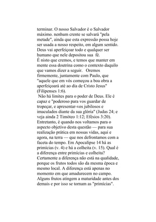 terminar. O nosso Salvador é o Salvador
máximo. nenhum crente se salvará "pela
metade", ainda que esta expressão possa hoje
ser usada a nosso respeito, em algum sentido.
Deus vai aperfeiçoar todo e qualquer ser
humano que nele depositou sua fé.
É nisto que cremos, e temos que manter em
mente essa doutrina como o contexto daquilo
que vamos dizer a seguir. Oremos
firmemente, juntamente com Paulo, que
"aquele que em vós começou a boa obra a
aperfeiçoará até ao dia de Cristo Jesus"
(Filipenses 1:6).
 Não há limites para o poder de Deus. Ele é
capaz e "poderoso para vos guardar de
tropeçar, e apresentar-vos jubilosos e
imaculados diante da sua glória" (Judas 24; e
veja ainda 2 Timóteo 1:12; Efésios 3:20).
Entretanto, é quando nos voltamos para o
aspecto objetivo desta questão — para sua
realização prática em nossas vidas, aqui e
agora, na terra — que nos defrontamos com a
faceta do tempo. Em Apocalipse 14 há as
primícias (v. 4) e há a colheita (v. 15). Qual é
a diferença entre primícias e colheita?
Certamente a diferença não está na qualidade,
porque os frutos todos são da mesma época e
mesmo local. A diferença está apenas no
momento em que amadurecem no campo.
Alguns frutos atingem a maturidade antes dos
demais e por isso se tornam as "primícias".
 