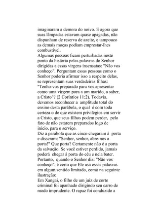 imaginaram a demora do noivo. E agora que
suas lâmpadas estavam quase apagadas, não
dispunham de reserva de azeite, e tampouco
as demais moças podiam emprestar-lhes
combustível.
Algumas pessoas ficam perturbadas neste
ponto da história pelas palavras do Senhor
dirigidas a essas virgens insensatas: "Não vos
conheço". Perguntam essas pessoas como o
Senhor poderia afirmar isso a respeito delas,
se representam suas verdadeiras filhas:
"Tenho-vos preparado para vos apresentar
como uma virgem pura a um marido, a saber,
a Cristo"? (2 Coríntios 11:2). Todavia,
devemos reconhecer a amplitude total do
ensino desta parábola, o qual é com toda
certeza o de que existem privilégios em servir
a Cristo, que seus filhos podem perder, pelo
fato de não estarem preparados logo de
início, para o serviço.
Diz a parábola que as cinco chegaram à porta
e disseram: "Senhor, senhor, abre-nos a
porta!" Que porta? Certamente não é a porta
da salvação. Se você estiver perdido, jamais
poderá chegar à porta do céu e nela bater.
Portanto, quando o Senhor diz: "Não vos
conheço", é certo que Ele usa essas palavras
em algum sentido limitado, como na seguinte
ilustração:
Em Xangai, o filho de um juiz de corte
criminal foi apanhado dirigindo seu carro de
modo imprudente. O rapaz foi conduzido a
 