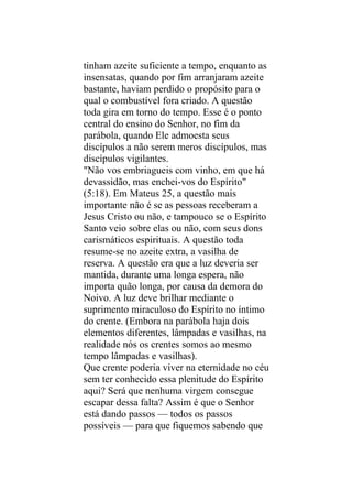 tinham azeite suficiente a tempo, enquanto as
insensatas, quando por fim arranjaram azeite
bastante, haviam perdido o propósito para o
qual o combustível fora criado. A questão
toda gira em torno do tempo. Esse é o ponto
central do ensino do Senhor, no fim da
parábola, quando Ele admoesta seus
discípulos a não serem meros discípulos, mas
discípulos vigilantes.
"Não vos embriagueis com vinho, em que há
devassidão, mas enchei-vos do Espírito"
(5:18). Em Mateus 25, a questão mais
importante não é se as pessoas receberam a
Jesus Cristo ou não, e tampouco se o Espírito
Santo veio sobre elas ou não, com seus dons
carismáticos espirituais. A questão toda
resume-se no azeite extra, a vasilha de
reserva. A questão era que a luz deveria ser
mantida, durante uma longa espera, não
importa quão longa, por causa da demora do
Noivo. A luz deve brilhar mediante o
suprimento miraculoso do Espírito no íntimo
do crente. (Embora na parábola haja dois
elementos diferentes, lâmpadas e vasilhas, na
realidade nós os crentes somos ao mesmo
tempo lâmpadas e vasilhas).
Que crente poderia viver na eternidade no céu
sem ter conhecido essa plenitude do Espírito
aqui? Será que nenhuma virgem consegue
escapar dessa falta? Assim é que o Senhor
está dando passos — todos os passos
possíveis — para que fiquemos sabendo que
 
