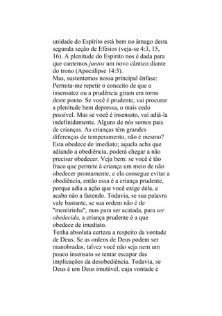 unidade do Espírito está bem no âmago desta
segunda seção de Efésios (veja-se 4:3, 15,
16). A plenitude do Espírito nos é dada para
que cantemos juntos um novo cântico diante
do trono (Apocalipse 14:3).
Mas, sustentemos nossa principal ênfase:
Permita-me repetir o conceito de que a
insensatez ou a prudência giram em torno
deste ponto. Se você é prudente, vai procurar
a plenitude bem depressa, o mais cedo
possível. Mas se você é insensato, vai adiá-la
indefinidamente. Alguns de nós somos pais
de crianças. As crianças têm grandes
diferenças de temperamento, não é mesmo?
Esta obedece de imediato; aquela acha que
adiando a obediência, poderá chegar a não
precisar obedecer. Veja bem: se você é tão
fraco que permite à criança um meio de não
obedecer prontamente, e ela consegue evitar a
obediência, então essa é a criança prudente,
porque adia a ação que você exige dela, e
acaba não a fazendo. Todavia, se sua palavra
vale bastante, se sua ordem não é de
"mentirinha", mas para ser acatada, para ser
obedecida, a criança prudente é a que
obedece de imediato.
Tenha absoluta certeza a respeito da vontade
de Deus. Se as ordens de Deus podem ser
manobradas, talvez você não seja nem um
pouco insensato se tentar escapar das
implicações da desobediência. Todavia, se
Deus é um Deus imutável, cuja vontade é
 