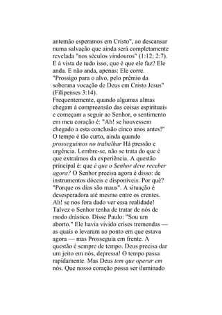 antemão esperamos em Cristo", ao descansar
numa salvação que ainda será completamente
revelada "nos séculos vindouros" (1:12; 2:7).
E à vista de tudo isso, que é que ele faz? Ele
anda. E não anda, apenas: Ele corre.
"Prossigo para o alvo, pelo prêmio da
soberana vocação de Deus em Cristo Jesus"
(Filipenses 3:14).
Frequentemente, quando algumas almas
chegam à compreensão das coisas espirituais
e começam a seguir ao Senhor, o sentimento
em meu coração é: "Ah! se houvessem
chegado a esta conclusão cinco anos antes!"
O tempo é tão curto, ainda quando
prosseguimos no trabalhar Há pressão e
urgência. Lembre-se, não se trata do que é
que extraímos da experiência. A questão
principal é: que é que o Senhor deve receber
agora? O Senhor precisa agora é disso: de
instrumentos dóceis e disponíveis. Por quê?
"Porque os dias são maus". A situação é
desesperadora até mesmo entre os crentes.
Ah! se nos fora dado ver essa realidade!
Talvez o Senhor tenha de tratar de nós de
modo drástico. Disse Paulo: "Sou um
aborto." Ele havia vivido crises tremendas —
as quais o levaram ao ponto em que estava
agora — mas Prosseguia em frente. A
questão é sempre de tempo. Deus precisa dar
um jeito em nós, depressa! O tempo passa
rapidamente. Mas Deus tem que operar em
nós. Que nosso coração possa ser iluminado
 