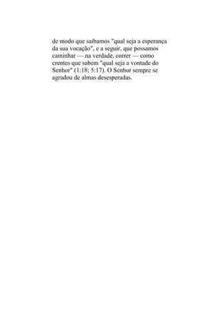 de modo que saibamos "qual seja a esperança
da sua vocação", e a seguir, que possamos
caminhar — na verdade, correr — como
crentes que sabem "qual seja a vontade do
Senhor" (1:18; 5:17). O Senhor sempre se
agradou de almas desesperadas.
 