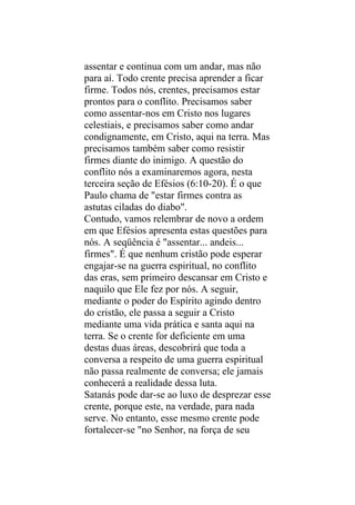 assentar e continua com um andar, mas não
para aí. Todo crente precisa aprender a ficar
firme. Todos nós, crentes, precisamos estar
prontos para o conflito. Precisamos saber
como assentar-nos em Cristo nos lugares
celestiais, e precisamos saber como andar
condignamente, em Cristo, aqui na terra. Mas
precisamos também saber como resistir
firmes diante do inimigo. A questão do
conflito nós a examinaremos agora, nesta
terceira seção de Efésios (6:10-20). É o que
Paulo chama de "estar firmes contra as
astutas ciladas do diabo".
Contudo, vamos relembrar de novo a ordem
em que Efésios apresenta estas questões para
nós. A seqüência é "assentar... andeis...
firmes". É que nenhum cristão pode esperar
engajar-se na guerra espiritual, no conflito
das eras, sem primeiro descansar em Cristo e
naquilo que Ele fez por nós. A seguir,
mediante o poder do Espírito agindo dentro
do cristão, ele passa a seguir a Cristo
mediante uma vida prática e santa aqui na
terra. Se o crente for deficiente em uma
destas duas áreas, descobrirá que toda a
conversa a respeito de uma guerra espiritual
não passa realmente de conversa; ele jamais
conhecerá a realidade dessa luta.
Satanás pode dar-se ao luxo de desprezar esse
crente, porque este, na verdade, para nada
serve. No entanto, esse mesmo crente pode
fortalecer-se "no Senhor, na força de seu
 