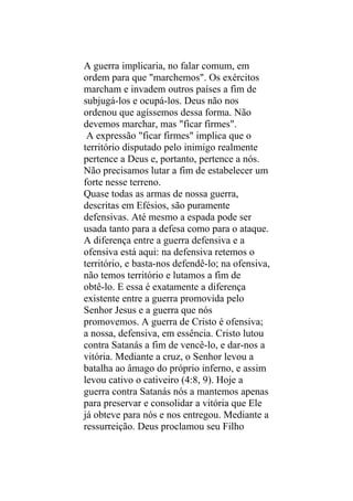 A guerra implicaria, no falar comum, em
ordem para que "marchemos". Os exércitos
marcham e invadem outros países a fim de
subjugá-los e ocupá-los. Deus não nos
ordenou que agíssemos dessa forma. Não
devemos marchar, mas "ficar firmes".
 A expressão "ficar firmes" implica que o
território disputado pelo inimigo realmente
pertence a Deus e, portanto, pertence a nós.
Não precisamos lutar a fim de estabelecer um
forte nesse terreno.
Quase todas as armas de nossa guerra,
descritas em Efésios, são puramente
defensivas. Até mesmo a espada pode ser
usada tanto para a defesa como para o ataque.
A diferença entre a guerra defensiva e a
ofensiva está aqui: na defensiva retemos o
território, e basta-nos defendê-lo; na ofensiva,
não temos território e lutamos a fim de
obtê-lo. E essa é exatamente a diferença
existente entre a guerra promovida pelo
Senhor Jesus e a guerra que nós
promovemos. A guerra de Cristo é ofensiva;
a nossa, defensiva, em essência. Cristo lutou
contra Satanás a fim de vencê-lo, e dar-nos a
vitória. Mediante a cruz, o Senhor levou a
batalha ao âmago do próprio inferno, e assim
levou cativo o cativeiro (4:8, 9). Hoje a
guerra contra Satanás nós a mantemos apenas
para preservar e consolidar a vitória que Ele
já obteve para nós e nos entregou. Mediante a
ressurreição. Deus proclamou seu Filho
 