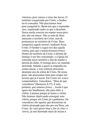 vitorioso, pois venceu o reino das trevas. O
território conquistado por Cristo, o Senhor
no-lo concedeu. Não precisamos lutar
para conquistá-lo. Basta-nos que o mantenha-
mos, expulsando todos os que o desafiam.
Nossa tarefa consiste em manter nossa posi-
ção, não em atacar. Não se trata de fazer
aumentar o território de Cristo, mas de
permanecer no território de Cristo. Deus
conquistou aquele terreno, mediante Jesus
Cristo. O Senhor a seguir nos deu aquela
vitória, para que a mantivéssemos firmes.
Dentro do território de Cristo, a derrota do
inimigo é um fato consumado, e a Igreja foi
colocada nesse território a fim de manter a
derrota do diabo. O inimigo deve ser mantido
derrotado. Satanás é quem se empenha em
contra-atacar, e seus esforços procuram
desalojar-nos da esfera de Cristo. De nossa
parte, não precisamos lutar para ocupar um
terreno que já é nosso. Em Cristo nós somos
conquistadores. Vencedores. "Mais do que
vencedores" (Romanos 8:37). É nele,
portanto, que estamos firmes. , Assim é que
agora nós batalhamos, não para obter a
vitória. Lutamos porque já temos a vitória.
Não lutamos objetivando conseguir uma
vitória, porque em Cristo já a ganhamos. Os
vencedores são aqueles que descansam na
vitória alcançada para eles por seu Deus, em
Cristo. Se você quiser lutar a fim de obter a
vitória, já está derrotado antes de iniciar a
 