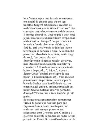 luta. Vamos supor que Satanás se empenhe
em assaltá-lo em sua casa, ou em seu
trabalho. Surgem dificuldades, crescem os
mal-entendidos, é uma situação que você não
consegue controlar, e tampouco dela escapar.
E ameaça destruí-lo. Você se põe a orar, você
jejua, luta e resiste durante muito tempo, mas
nada acontece. Por quê? Porque você está
lutando a fim de obter uma vitória e, ao
fazê-lo, está devolvendo ao inimigo todo o
terreno que já pertence a você. A vitória, lhe
parece um alvo distante demais, muito longe
de você, fora do seu alcance.
Eu próprio me vi nessa situação, certa vez,
mas Deus me trouxe à mente sua palavra
contida em 2 Tessalonicenses, a respeito do
homem do pecado, "o iníquo", a quem o
Senhor Jesus "desfará pelo sopro de sua
boca" (2 Tessalonicenses 2:8). Veio-me este
pensamento: Só precisarei de um sopro da
boca do Senhor para liquidá-lo de vez; no
entanto, aqui estou eu tentando produzir um
tufão! Não foi Satanás uma vez por todas
derrotado? Então essa vitória também já está
ganha.
Só os que se assentam podem permanecer
firmes. O poder que nos vem para que
fiquemos firmes, tanto quanto para que
andemos, está em que primeiro nos
assentamos com Cristo no céu. O andar e o
guerrear do crente dependem do poder de sua
posição em Cristo. Se o cristão não se assenta
 