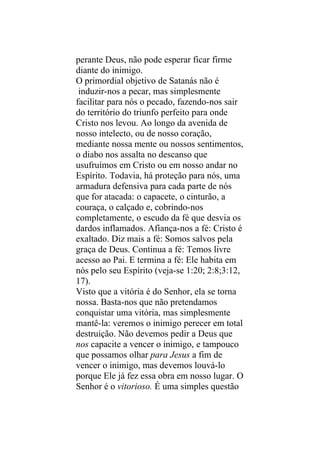 perante Deus, não pode esperar ficar firme
diante do inimigo.
O primordial objetivo de Satanás não é
 induzir-nos a pecar, mas simplesmente
facilitar para nós o pecado, fazendo-nos sair
do território do triunfo perfeito para onde
Cristo nos levou. Ao longo da avenida de
nosso intelecto, ou de nosso coração,
mediante nossa mente ou nossos sentimentos,
o diabo nos assalta no descanso que
usufruímos em Cristo ou em nosso andar no
Espírito. Todavia, há proteção para nós, uma
armadura defensiva para cada parte de nós
que for atacada: o capacete, o cinturão, a
couraça, o calçado e, cobrindo-nos
completamente, o escudo da fé que desvia os
dardos inflamados. Afiança-nos a fé: Cristo é
exaltado. Diz mais a fé: Somos salvos pela
graça de Deus. Continua a fé: Temos livre
acesso ao Pai. E termina a fé: Ele habita em
nós pelo seu Espírito (veja-se 1:20; 2:8;3:12,
17).
Visto que a vitória é do Senhor, ela se torna
nossa. Basta-nos que não pretendamos
conquistar uma vitória, mas simplesmente
mantê-la: veremos o inimigo perecer em total
destruição. Não devemos pedir a Deus que
nos capacite a vencer o inimigo, e tampouco
que possamos olhar para Jesus a fim de
vencer o inimigo, mas devemos louvá-lo
porque Ele já fez essa obra em nosso lugar. O
Senhor é o vitorioso. É uma simples questão
 