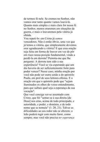 de termos fé nele. Se cremos no Senhor, não
vamos orar tanto quanto vamos louvá-lo.
Quanto mais simples e mais clara for nossa fé
no Senhor, menos oraremos em situações de
guerra, e mais o louvaremos pela vitória já
obtida.
Vou repeti-lo: em Cristo já somos
vencedores. Não é então óbvio, uma vez que
já temos a vitória, que simplesmente devemos
orar agradecendo a vitória? E que essa oração
seja feita em forma de louvor em vez de pôr
em risco nossa posição fundamental, vindo a
perdê-la em derrota? Permita-me que lhe
pergunte: A derrota tem sido a sua
experiência? Você se viu esperando que um
dia haveria de ser suficientemente forte para
poder vencer? Nesse caso, minha oração por
você não pode ser outra senão a do apóstolo
Paulo, em prol de seus leitores efésios. E a
oração em que o apóstolo pede que "sejam
iluminados os olhos do vosso entendimento,
para que saibais qual seja a esperança da sua
vocação".
Que você consiga ver-se assentado com
Cristo, que foi "sentar-se à sua direita [de
Deus] nos céus, acima de todo principado, e
autoridade, e poder, e domínio, e de todo
nome que se nomeia" (1: 20, 21). Talvez as
dificuldades ao seu redor não se alterem; o
leão poderá rugir com muito furor, como
sempre; mas você não precisa ter esperança
 