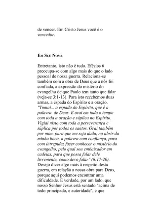 de vencer. Em Cristo Jesus você é o
vencedor.



EM SEU NOME

Entretanto, isto não é tudo. Efésios 6
preocupa-se com algo mais do que o lado
pessoal de nossa guerra. Relaciona-se
também com a obra de Deus que a nós foi
confiada, a expressão do mistério do
evangelho de que Paulo tem tanto que falar
(veja-se 3:1-13). Para isto recebemos duas
armas, a espada do Espírito e a oração.
"Tomai... a espada do Espírito, que é a
palavra de Deus. E orai em todo o tempo
com toda a oração e súplica no Espírito.
Vigiai nisto com toda a perseverança e
súplica por todos os santos. Orai também
por mim, para que me seja dada, no abrir da
minha boca, a palavra com confiança, para
com intrepidez fazer conhecer o mistério do
evangelho, pelo qual sou embaixador em
cadeias, para que possa falar dele
livremente, como devo falar" (6:17-20).
Desejo dizer algo mais à respeito desta
guerra, em relação a nossa obra para Deus,
porque aqui podemos encontrar uma
dificuldade. É verdade, por um lado, que
nosso Senhor Jesus está sentado "acima de
todo principado, e autoridade", e que
 