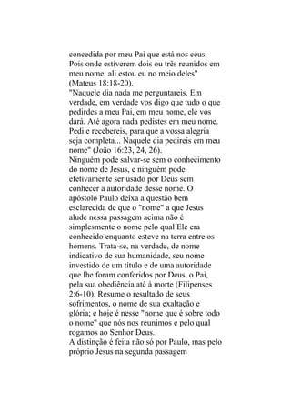 concedida por meu Pai que está nos céus.
Pois onde estiverem dois ou três reunidos em
meu nome, ali estou eu no meio deles"
(Mateus 18:18-20).
"Naquele dia nada me perguntareis. Em
verdade, em verdade vos digo que tudo o que
pedirdes a meu Pai, em meu nome, ele vos
dará. Até agora nada pedistes em meu nome.
Pedi e recebereis, para que a vossa alegria
seja completa... Naquele dia pedireis em meu
nome" (João 16:23, 24, 26).
Ninguém pode salvar-se sem o conhecimento
do nome de Jesus, e ninguém pode
efetivamente ser usado por Deus sem
conhecer a autoridade desse nome. O
apóstolo Paulo deixa a questão bem
esclarecida de que o "nome" a que Jesus
alude nessa passagem acima não é
simplesmente o nome pelo qual Ele era
conhecido enquanto esteve na terra entre os
homens. Trata-se, na verdade, de nome
indicativo de sua humanidade, seu nome
investido de um título e de uma autoridade
que lhe foram conferidos por Deus, o Pai,
pela sua obediência até à morte (Filipenses
2:6-10). Resume o resultado de seus
sofrimentos, o nome de sua exaltação e
glória; e hoje é nesse "nome que é sobre todo
o nome" que nós nos reunimos e pelo qual
rogamos ao Senhor Deus.
A distinção é feita não só por Paulo, mas pelo
próprio Jesus na segunda passagem
 