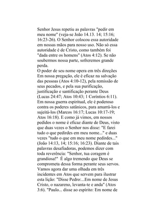 Senhor Jesus repetiu as palavras "pedir em
meu nome" (veja-se João 14.13. 14; 15:16;
16:23-26). O Senhor colocou essa autoridade
em nossas mãos para nosso uso. Não só essa
autoridade é de Cristo, como também foi
"dada entre os homens" (Atos 4:12). Se não
soubermos nossa parte, sofreremos grande
perda.
O poder de seu nome opera em três direções
Em nossa pregação, ele é eficaz na salvação
das pessoas (Atos 4:10-12), pela remissão de
seus pecados, e pela sua purificação,
justificação e santificação perante Deus
(Lucas 24:47; Atos 10:43; 1 Coríntios 6:11).
Em nossa guerra espiritual, ele é poderoso
contra os poderes satânicos, para amarrá-los e
sujeitá-los (Marcos 16:17; Lucas 10:17-19;
Atos 16:18). E como já vimos, em nossos
pedidos o nome é eficaz diante de Deus, visto
que duas vezes o Senhor nos disse: "E farei
tudo o que pedirdes em meu nome..." e duas
vezes "tudo o que em meu nome pedirdes..."
(João 14:13, 14; 15:16; 16:23). Diante de tais
palavras desafiadoras, podemos dizer com
toda reverência: "Senhor, tua coragem é
grandiosa!" É algo tremendo que Deus se
comprometa dessa forma perante seus servos.
Vamos agora dar uma olhada em três
incidentes em Atos que servem para ilustrar
esta lição: "Disse Pedro:...Em nome de Jesus
Cristo, o nazareno, levanta-te e anda" (Atos
3:6). "Paulo... disse ao espírito: Em nome de
 