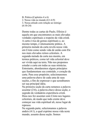 B. Prática (Capítulos 4 a 6)
2. Nossa vida no mundo (4:1-6:9)
3. Nossa atitude com relação ao inimigo
(6:10-24)

Dentre todas as cartas de Paulo, Efésios é
aquela em que encontramos as mais elevadas
verdades espirituais a respeito da vida cristã.
A carta é rica de gemas espirituais e, ao
mesmo tempo, é intensamente prática. A
primeira metade da carta revela nossa vida
em Cristo como sendo vida de união com Ele
nos mais elevados reinos celestiais. A
segunda metade da carta nos mostra, em
termos práticos, como tal vida celestial deve
ser vivida aqui na terra. Não nos propomos
estudar a carta em todas as suas minúcias.
Entretanto, abordaremos alguns princípios
que fundamentam seu conteúdo, o coração da
carta. Para esse propósito, selecionaremos
uma palavra-chave de cada uma de suas
seções, a fim de expressar o que acreditamos
ser sua principal idéia.
Na primeira seção da carta notamos a palavra
assentar (2:6), a palavra-chave dessa seção, o
segredo da verdadeira experiência cristã.
Deus nos fez assentar com Cristo nos lugares
celestiais, de modo que todo crente deve
começar sua vida espiritual ali, nesse lugar de
repouso.
Na segunda parte, selecionamos a palavra
andeis (4:1), a qual exprime nossa vida neste
mundo, assunto dessa seção. Somos
 