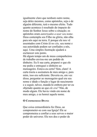igualmente claro que nenhum outro nome,
seja deles mesmos, como apóstolos, seja o de
alguém diferente, terá o mesmo efeito. Tudo
quanto acontece é resultado do impacto do
nome do Senhor Jesus sobre a situação; os
apóstolos oram autorizados a usar seu nome.
Deus contempla seu Filho na glória, não olha
para nós aqui na terra. E porque ele nos vê
assentados com Cristo lá no céu, seu nome e
sua autoridade podem ser confiados a nós,
aqui. Uma simples ilustração ajudará a
esclarecer este ponto.
Há algum tempo um de meus companheiros
de trabalho enviou-me um pedido de
dinheiro. Eu li sua carta, preparei o que ele
me pediu e entreguei o dinheiro ao
mensageiro. Estava eu certo? Sim, claro! A
carta trazia a assinatura de meu amigo e, para
mim, isso era suficiente. Deveria eu, em vez
disso, perguntar ao mensageiro qual era seu
nome e idade e função e lugar de nascimento
e a seguir, talvez, mandá-lo embora por ter eu
objetado quanto ao que ele era? Não, de
modo algum. Ele havia vindo em nome de
meu amigo, e eu honrei aquele nome.

O COMPROMISSO DIVINO

Que coisa extraordinária fez Deus, ao
comprometer-se com sua Igreja! Ele se
comprometeu a confiar a seus servos o maior
poder do universo. Ele nos deu o poder de
 