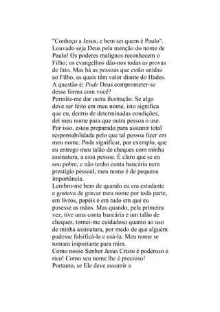 "Conheço a Jesus, e bem sei quem é Paulo".
Louvado seja Deus pela menção do nome de
Paulo! Os poderes malignos reconhecem o
Filho; os evangelhos dão-nos todas as provas
de fato. Mas há as pessoas que estão unidas
ao Filho, as quais têm valor diante do Hades.
A questão é: Pode Deus comprometer-se
dessa forma com você?
Permita-me dar outra ilustração. Se algo
deve ser feito em meu nome, isto significa
que eu, dentro de determinadas condições,
dei meu nome para que outra pessoa o use.
Por isso. estou preparado para assumir total
responsabilidade pelo que tal pessoa fizer em
meu nome. Pode significar, por exemplo, que
eu entrego meu talão de cheques com minha
assinatura, a essa pessoa. É claro que se eu
sou pobre, e não tenho conta bancária nem
prestígio pessoal, meu nome é de pequena
importância.
Lembro-me bem de quando eu era estudante
e gostava de gravar meu nome por toda parte,
em livros, papéis e em tudo em que eu
pusesse as mãos. Mas quando, pela primeira
vez, tive uma conta bancária e um talão de
cheques, tornei-me cuidadoso quanto ao uso
de minha assinatura, por medo de que alguém
pudesse falsificá-la e usá-la. Meu nome se
tornara importante para mim.
Como nosso Senhor Jesus Cristo é poderoso e
rico! Como seu nome lhe é precioso!
Portanto, se Ele deve assumir a
 