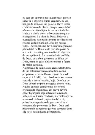 eu seja um operário não-qualificado, preciso
saber se o objetivo é uma garagem, ou um
hangar de avião ou um palácio. Devo tomar
conhecimento da planta, porque do contrário
não revelarei inteligência em meu trabalho.
Hoje, a maioria dos cristãos presume que o
evangelismo é a obra de Deus. Todavia, o
evangelismo não pode ser uma atividade sem
relação com o plano de Deus em nossas
vidas. O evangelismo deve estar integrado no
plano total de Deus, visto que não passa de
um meio para atingir-se um fim. O objetivo
da evangelização é a preeminência do Filho
de Deus, uma obra que reúne os filhos de
Deus, entre os quais Cristo se torna a figura
de maior destaque.
Na geração de Paulo, cada crente desfrutava
de um relacionamento específico com o
propósito eterno de Deus (veja-se de modo
especial 4:11-16). Isso não deveria ser menos
verdade a nosso respeito, hoje. Os olhos de
Deus voltam-se para a chegada de seu reino.
Aquilo que nós conhecemos hoje como
cristandade organizada, em breve deverá
ceder lugar para algo diferente: o reinado
soberano de Cristo. Todavia, à semelhança do
reinado de Salomão, agora também há,
primeiro, um período de guerra espiritual
representado pelo reino de Davi. Deus está
procurando as pessoas que vão cooperar com
Ele hoje, nessa guerra preparatória.
 