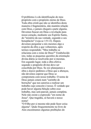 O problema é a da identificação do meu
propósito com o propósito eterno de Deus.
Toda obra cristã que não se identifica desta
maneira é fragmentária, não mantém relação
com Deus, e jamais chegará a parte alguma.
Devemos buscar em Deus a revelação para
nosso coração, mediante seu Espírito Santo,
do "mistério da sua vontade, segundo o seu
beneplácito" (veja-se 1:9-12). Depois
devemos perguntar a nós mesmos algo a
respeito da obra a que voltaremos, após
termos respondido: "Meu trabalho se
relaciona com o reino de Deus?" Estabelecido
isto, todas as pequenas questões da orientação
divina diária se resolverão por si mesmas.
Em segundo lugar, toda a obra efetiva
segundo o propósito divino deve ser
concebida por Deus. Se nós planejamos a
obra e depois pedimos a Deus que a abençoe,
não devemos esperar que Deus se
comprometa com nosso trabalho. O nome de
Deus jamais estará num "carimbo de
borracha" que nos autoriza a realizar um
trabalho cujo conceito é nosso. É verdade que
pode haver alguma bênção sobre esse
trabalho, mas será parcial, jamais completa.
Nele não existe a expressão "em nome de
Jesus". Que tragédia, só haverá o nosso
nome!
"O Filho por si mesmo não pode fazer coisa
alguma". Quão frequentemente no livro de
Atos encontramos algumas proibições do
 