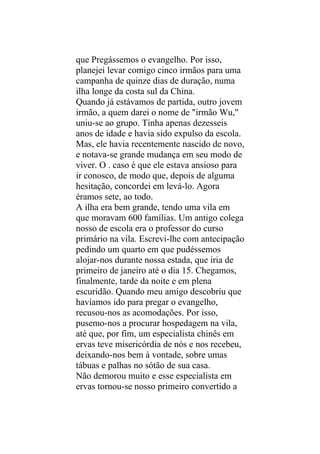 que Pregássemos o evangelho. Por isso,
planejei levar comigo cinco irmãos para uma
campanha de quinze dias de duração, numa
ilha longe da costa sul da China.
Quando já estávamos de partida, outro jovem
irmão, a quem darei o nome de "irmão Wu,"
uniu-se ao grupo. Tinha apenas dezesseis
anos de idade e havia sido expulso da escola.
Mas, ele havia recentemente nascido de novo,
e notava-se grande mudança em seu modo de
viver. O . caso é que ele estava ansioso para
ir conosco, de modo que, depois de alguma
hesitação, concordei em levá-lo. Agora
éramos sete, ao todo.
A ilha era bem grande, tendo uma vila em
que moravam 600 famílias. Um antigo colega
nosso de escola era o professor do curso
primário na vila. Escrevi-lhe com antecipação
pedindo um quarto em que pudéssemos
alojar-nos durante nossa estada, que iria de
primeiro de janeiro até o dia 15. Chegamos,
finalmente, tarde da noite e em plena
escuridão. Quando meu amigo descobriu que
havíamos ido para pregar o evangelho,
recusou-nos as acomodações. Por isso,
pusemo-nos a procurar hospedagem na vila,
até que, por fim, um especialista chinês em
ervas teve misericórdia de nós e nos recebeu,
deixando-nos bem à vontade, sobre umas
tábuas e palhas no sótão de sua casa.
Não demorou muito e esse especialista em
ervas tornou-se nosso primeiro convertido a
 