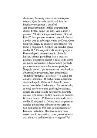 chovesse, Ta-wang reinaria supremo para
sempre. Que deveríamos fazer? Sair de
imediato e esquecer o desafio?
Até então havíamos temido orar pedindo
chuva. Então, como um raio, veio a mim a
palavra: "Onde está agora o Senhor, Deus de
Elias?" Esta palavra veio-me com tal clareza
e poder que eu sabia que vinha de Deus. Com
toda confiança, eu anunciei aos irmãos: "Eu
tenho a resposta. O Senhor vai mandar chuva
no dia 11." Todos juntos ali, demos graças a
Deus e depois, com o coração cheio de
louvor, saímos para dizer isso a todas as
pessoas. Podíamos aceitar o desafio do diabo
em nome do Senhor, e deixaríamos por toda
parte o comunicado sobre nossa posição.
Naquela noite, o perito em ervas nos fez duas
observações prudentes, bem ponderadas.
"Indubitavelmente", disse ele, "Ta-wang era
um deus eficiente. O diabo estava operando
através daquele ídolo. A fé daquele povo
nesse deus tinha fundamento. Por outro lado,
se você preferisse uma explicação racional,
aquela era uma vila de pescadores. Durante
dois ou três meses, no fim do ano, os homens
ficavam no mar. Voltavam, e saíam de novo
no dia 15 de janeiro. Dentre todas as pessoas,
aqueles pescadores sabiam se choveria ou
não com dois ou três dias de antecedência."
Isso nos perturbou. Quando saímos para
nossa oração vespertina, começamos todos a
orar de novo pedindo chuva — agora! Foi
 