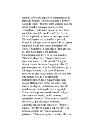 quando sobreveio uma forte admoestação da
parte do Senhor: "Onde está agora o Senhor,
Deus de Elias?" Iríamos lutar, engajar-nos em
nossa batalha, para que nós saíssemos
vencedores, ou iríamos descansar na vitória
completa já obtida por Cristo? Que fizera
Eliseu depois de pronunciar essas palavras?
Ele apelou para sua experiência pessoal,
diante do milagre que seu mestre, Elias, agora
na glória, havia executado. Em termos do
Novo Testamento, Eliseu ficou firme em sua
fé, com base numa obra acabada.
Confessamos de novo os nossos pecados.
"Senhor", dissemos, "não precisamos de
chuva até o dia 11 pela manhã." A seguir
fomos dormir. Na manhã seguinte (dia 10)
partimos para uma ilha das vizinhanças, para
ali pregar durante o dia todo. O Senhor
mostrou-se gracioso, e nesse dia três famílias
entregaram-se a Ele, confessando
publicamente a Cristo e queimando seus
ídolos. Retornamos tarde, cansados, mas
cheios de alegria. Poderíamos desfrutar de
um descanso prolongado no dia seguinte.
Fui acordado pelos raios diretos do sol que
atravessavam a única janela de nosso
quartinho, no sótão. "Não está chovendo!",
disse eu. Já passava das sete horas.
Levantei-me, ajoelhei-me, e orei. "Senhor",
clamei, "por favor, envia a tua chuva!" E de
novo ressoaram em meus ouvidos as
palavras: "Onde está agora o Senhor, Deus de
 