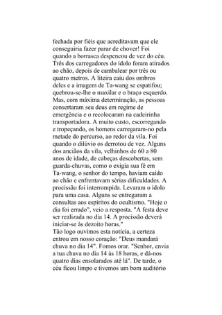 fechada por fiéis que acreditavam que ele
conseguiria fazer parar de chover! Foi
quando a borrasca despencou de vez do céu.
Três dos carregadores do ídolo foram atirados
ao chão, depois de cambalear por três ou
quatro metros. A liteira caiu dos ombros
deles e a imagem de Ta-wang se espatifou;
quebrou-se-lhe o maxilar e o braço esquerdo.
Mas, com máxima determinação, as pessoas
consertaram seu deus em regime de
emergência e o recolocaram na cadeirinha
transportadora. A muito custo, escorregando
e tropeçando, os homens carregaram-no pela
metade do percurso, ao redor da vila. Foi
quando o dilúvio os derrotou de vez. Alguns
dos anciãos da vila, velhinhos de 60 a 80
anos de idade, de cabeças descobertas, sem
guarda-chuvas, como o exigia sua fé em
Ta-wang, o senhor do tempo, haviam caído
ao chão e enfrentavam sérias dificuldades. A
procissão foi interrompida. Levaram o ídolo
para uma casa. Alguns se entregaram a
consultas aos espíritos do ocultismo. "Hoje o
dia foi errado", veio a resposta. "A festa deve
ser realizada no dia 14. A procissão deverá
iniciar-se às dezoito horas."
Tão logo ouvimos esta notícia, a certeza
entrou em nosso coração: "Deus mandará
chuva no dia 14". Fomos orar. "Senhor, envia
a tua chuva no dia 14 às 18 horas, e dá-nos
quatro dias ensolarados até lá". De tarde, o
céu ficou limpo e tivemos um bom auditório
 